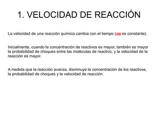 1. VELOCIDAD DE REACCIÓN
La velocidad de una reacción química cambia con el tiempo (no es constante).
Inicialmente, cuando la concentración de reactivos es mayor, también es mayor
la probabilidad de choques entre las moléculas de reactivo, y la velocidad de la
reacción es mayor.
A medida que la reacción avanza, disminuye la concentración de los reactivos,
la probabilidad de choques y la velocidad de reacción.
 