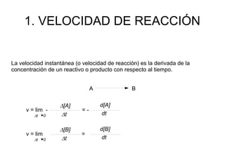 1. VELOCIDAD DE REACCIÓN
La velocidad instantánea (o velocidad de reacción) es la derivada de la
concentración de un reactivo o producto con respecto al tiempo.
A B
v = lim - = -
D[A]
Dt 0 Dt
d[A]
dt
v = lim =
D[B]
Dt 0 Dt
d[B]
dt
 