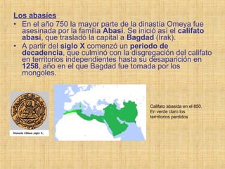 Los abasíes
• En el año 750 la mayor parte de la dinastía Omeya fue
asesinada por la familia Abasí. Se inició así el califato
abasí, que trasladó la capital a Bagdad (Irak).
• A partir del siglo X comenzó un periodo de
decadencia, que culminó con la disgregación del califato
en territorios independientes hasta su desaparición en
1258, año en el que Bagdad fue tomada por los
mongoles.
Califato abasida en el 850.
En verde claro los
terrritorios perdidos
 
