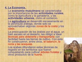 4. La Economía.
La economía musulmana se caracterizaba
por la importancia de las actividades rurales,
como la agricultura y la ganadería, y las
actividades urbanas, como el comercio.
La agricultura se desarrolló escasamente en
la península arábiga, donde solo se
aprovechaban algunas zonas de la costa y los
oasis.
La preocupación de los árabes por el agua, un
bien escaso en el desierto, les obligó a idear
técnicas para obtenerla y transportarla con
facilidad hasta las tierras de cultivo. Con este
fin construyeron, entre otros, el balancín, la
noria y las acequias.
Los árabes difundieron estas técnicas de
regadío en los territorios que fueron
conquistando para cultivar árboles frutales y
otros productos de la huerta.
 