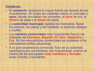 Comercio.
• El comercio constituía la mayor fuente de riqueza de los
musulmanes. En todas las ciudades había un mercado o
zoco, donde circulaban las monedas: el dinar de oro, el
dirhem de plata y el feluso de cobre.
• La autoridad municipal vigilaba los mercados, fijaba
los precios, los pesos y las medidas, e imponía castigos
y multas.
• Los núcleos comerciales más importantes fueron las
ciudades de Damasco, Bagdad, El Cairo, Alejandría y
Fez. En los intercambios comerciales se cobraban a los
mercaderes tarifas aduaneras.
• A la gran experiencia comercial, fruto de su actividad
caravanera por vía terrestre, los musulmanes unieron el
control de las principales rutas marítimas y fluviales
entre Oriente y Occidente.
 