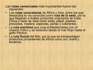 Las rutas comerciales más importantes fueron las
siguientes:
• Las rutas caravaneras de África y Asia, entre las que
destacaba la vía conocida como ruta de la seda, por la
que llegaban a Arabia productos originarios de India,
China y resto de Asia como seda, papel, piedras
preciosas, madera, especias, perlas y colorantes.
• La ruta marítima que unía el Mediterráneo con el
océano Índico y se extendía desde el mar Rojo hasta el
golfo Pérsico.
• La ruta fluvial del Nilo, por la que se transportaban
productos procedentes de África como oro, marfil y
esclavos.
 