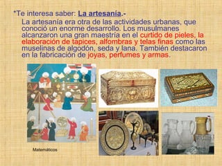*Te interesa saber: La artesanía.-
La artesanía era otra de las actividades urbanas, que
conoció un enorme desarrollo. Los musulmanes
alcanzaron una gran maestría en el curtido de pieles, la
elaboración de tapices, alfombras y telas finas como las
muselinas de algodón, seda y lana. También destacaron
en la fabricación de joyas, perfumes y armas.
Matemáticos
 
