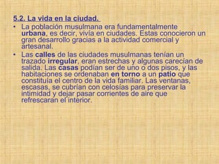 5.2. La vida en la ciudad.
• La población musulmana era fundamentalmente
urbana, es decir, vivía en ciudades. Estas conocieron un
gran desarrollo gracias a la actividad comercial y
artesanal.
• Las calles de las ciudades musulmanas tenían un
trazado irregular, eran estrechas y algunas carecían de
salida. Las casas podían ser de uno o dos pisos, y las
habitaciones se ordenaban en torno a un patio que
constituía el centro de la vida familiar. Las ventanas,
escasas, se cubrían con celosías para preservar la
intimidad y dejar pasar corrientes de aire que
refrescaran el interior.
 