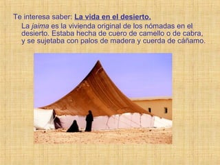 Te interesa saber: La vida en el desierto.
La jaima es la vivienda original de los nómadas en el
desierto. Estaba hecha de cuero de camello o de cabra,
y se sujetaba con palos de madera y cuerda de cáñamo.
 