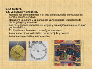 6. La Cultura.
6.1. La cultura y la técnica.
• Recogió los conocimientos y el arte de los pueblos conquistados:
persas, chinos e indios.
• Recuperó la cultura y la ciencia de la Antigüedad: traducción de
obras griegas y romanas.
• Los musulmanes imponían su lengua y su religión a los que no eran
gentes del libro.
• En literatura sobresalen: Las mil y una noches.
• Avances técnicos: astrolabio, papel, brújula y pólvora.
• Avances intelectuales: número cero.
 