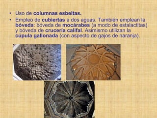 • Uso de columnas esbeltas.
• Empleo de cubiertas a dos aguas. También emplean la
bóveda: bóveda de mocárabes (a modo de estalactitas)
y bóveda de crucería califal. Asimismo utilizan la
cúpula gallonada (con aspecto de gajos de naranja).
 