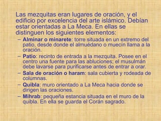 Las mezquitas eran lugares de oración, y el
edificio por excelencia del arte islámico. Debían
estar orientadas a La Meca. En ellas se
distinguen los siguientes elementos:
– Alminar o minarete: torre situada en un extremo del
patio, desde donde el almuédano o muecín llama a la
oración.
– Patio: recinto de entrada a la mezquita. Posee en el
centro una fuente para las abluciones; el musulmán
debe lavarse para purificarse antes de entrar a orar.
– Sala de oración o haram: sala cubierta y rodeada de
columnas.
– Quibla: muro orientado a La Meca hacia donde se
dirigen las oraciones.
– Mihrab: pequeña estancia situada en el muro de la
quibla. En ella se guarda el Corán sagrado.
 