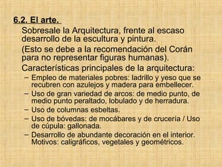 6.2. El arte.
Sobresale la Arquitectura, frente al escaso
desarrollo de la escultura y pintura.
(Esto se debe a la recomendación del Corán
para no representar figuras humanas).
Características principales de la arquitectura:
– Empleo de materiales pobres: ladrillo y yeso que se
recubren con azulejos y madera para embellecer.
– Uso de gran variedad de arcos: de medio punto, de
medio punto peraltado, lobulado y de herradura.
– Uso de columnas esbeltas.
– Uso de bóvedas: de mocábares y de crucería / Uso
de cúpula: gallonada.
– Desarrollo de abundante decoración en el interior.
Motivos: caligráficos, vegetales y geométricos.
 