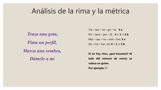 Análisis de la rima y la métrica
Tra – zau – na – go – ta, 5 a
Pin – taun – per – fil, 4 + 1 = 5 b
Mar – cau – na – som – bra, 5 a
Da – me – loa –mí, 4 + 1 = 5 b
Si no hay rima, ¿qué hacemos? Al
lado del número de versos se
coloca un guion.
Por ejemplo: 7-
Traza una gota,
Pinta un perfil,
Marca una sombra,
Dámelo a mí
 