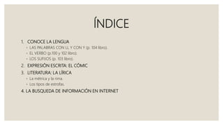 ÍNDICE
1. CONOCE LA LENGUA
◦ LAS PALABRAS CON LL Y CON Y (p. 104 libro).
◦ EL VERBO (p.100 y 102 libro).
◦ LOS SUFIJOS (p. 103 libro).
2. EXPRESIÓN ESCRITA: EL CÓMIC
3. LITERATURA: LA LÍRICA
◦ La métrica y la rima.
◦ Los tipos de estrofas.
4. LA BUSQUEDA DE INFORMACIÓN EN INTERNET
 