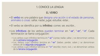 1. CONOCE LA LENGUA
EL VERBO
• El verbo es una palabra que designa una acción o el estado de personas,
animales o cosas: saltar, nadar, jugar, estudiar, estar…
• El verbo se identifica por su infinitivo: comer, ser, escribir…
• Los infinitivos de los verbos pueden terminar en “-ar”, “-er”, “-ir”. Cada
terminación se llama conjugación:
• Los verbos cuyo infinitivo termina en “-ar” (cantar, bailar, saltar…) se denominan verbos
de la primera conjugación.
• Los verbos cuyo infinitivo termina en “-er” (beber, perder, saber…) se denominan
verbos de la segunda conjugación.
• Los verbos cuyo infinitivo termina en “-ir” (escribir, morir, vivir…) se denominan verbos
de la tercera conjugación.
 