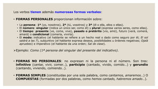 Los verbos tienen además numerosas formas verbales:
• FORMAS PERSONALES proporcionan información sobre:
• La persona: 1ª (yo, nosotros), 2ª (tú, vosotros) y 3ª (él o ella, ellos o ellas).
• El número: singular (indica un único ser, como él) y plural (expresa varios seres, como ellas).
• El tiempo: presente (ve, come, vive), pasado o pretérito (vio, amó), futuro (verá, comerá,
amará) o condicional (comería, viviría).
• El modo: indicativo (el hablante se refiere a un hecho real o dado como seguro por él; El sol
saldrá a las 7), subjuntivo (el hablante expresa deseos, posibilidades u órdenes negativas; Ojalá
apruebes) e imperativo (el hablante da una orden; Sal de clase).
Ejemplo: Como (1ª persona del singular del presente del indicativo).
• FORMAS NO PERSONALES: no expresan ni la persona ni el número. Son tres:
infinitivo (cantar, vivir, comer…), participio (cantado, vivido, comido…) y gerundio
(cantando, viviendo, comiendo…).
• FORMAS SIMPLES (constituidas por una sola palabra, como cantamos, amaremos…) O
COMPUESTAS (formadas por dos palabras, como hemos cantado, habremos amado…).
 