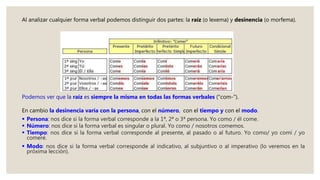 Al analizar cualquier forma verbal podemos distinguir dos partes: la raíz (o lexema) y desinencia (o morfema).
Podemos ver que la raíz es siempre la misma en todas las formas verbales ("com-").
En cambio la desinencia varía con la persona, con el número, con el tiempo y con el modo.
 Persona: nos dice si la forma verbal corresponde a la 1ª, 2ª o 3ª persona. Yo como / él come.
 Número: nos dice si la forma verbal es singular o plural. Yo como / nosotros comemos.
 Tiempo: nos dice si la forma verbal corresponde al presente, al pasado o al futuro. Yo como/ yo comí / yo
comeré.
 Modo: nos dice si la forma verbal corresponde al indicativo, al subjuntivo o al imperativo (lo veremos en la
próxima lección).
 