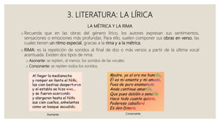 3. LITERATURA: LA LÍRICA
LA MÉTRICA Y LA RIMA
o Recuerda que en las obras del género lírico, los autores expresan sus sentimientos,
sensaciones o emociones más profundas. Para ello, suelen componer sus obras en verso, las
cuales tienen un ritmo especial, gracias a la rima y a la métrica.
o RIMA: es la repetición de sonidos al final de dos o más versos a partir de la última vocal
acentuada. Existen dos tipos de rima:
o Asonante: se repiten, al menos, los sonidos de las vocales.
o Consonante: se repiten todos los sonidos.
Asonante Consonante
 