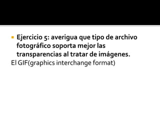  Ejercicio 5: averigua que tipo de archivo
fotográfico soporta mejor las
transparencias al tratar de imágenes.
El GIF(graphics interchange format)
 