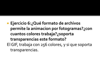  Ejercicio 6:¿Qué formato de archivos
permite la animacion por fotogramas?¿con
cuantos colores trabaja?¿soporta
transparencias este formato?
El GIF, trabaja con 256 colores, y si que soporta
transparencias.
 