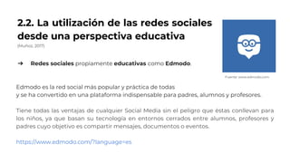2.2. La utilización de las redes sociales
desde una perspectiva educativa
(Muñoz, 2017)
➔ Redes sociales propiamente educativas como Edmodo.
Edmodo es la red social más popular y práctica de todas
y se ha convertido en una plataforma indispensable para padres, alumnos y profesores.
Tiene todas las ventajas de cualquier Social Media sin el peligro que éstas conllevan para
los niños, ya que basan su tecnología en entornos cerrados entre alumnos, profesores y
padres cuyo objetivo es compartir mensajes, documentos o eventos.
https://www.edmodo.com/?language=es
Fuente: www.edmodo.com
 