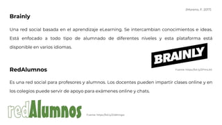 Brainly
Una red social basada en el aprendizaje eLearning. Se intercambian conocimientos e ideas.
Está enfocado a todo tipo de alumnado de diferentes niveles y esta plataforma está
disponible en varios idiomas.
RedAlumnos
Es una red social para profesores y alumnos. Los docentes pueden impartir clases online y en
los colegios puede servir de apoyo para exámenes online y chats.
Fuente: https://bit.ly/2PimLAS
Fuente: https://bit.ly/2JdKmgw
(Moreno, F. 2017)
 