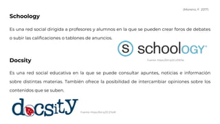 Schoology
Es una red social dirigida a profesores y alumnos en la que se pueden crear foros de debates
o subir las calificaciones o tablones de anuncios.
Docsity
Es una red social educativa en la que se puede consultar apuntes, noticias e información
sobre distintas materias. También ofrece la posibilidad de intercambiar opiniones sobre los
contenidos que se suben.
Fuente: https://bit.ly/2CzZW5a
Fuente: https://bit.ly/2CZYp9l
(Moreno, F. 2017)
 