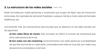 3. La estructura de las redes sociales
Están formadas por nodos (personas) y conexiones que surgen de algún tipo de interacción
entre estas. Son ejemplos de red social Facebook, cualquier red de e-mails, redes de llamadas
telefónicas, etc.
Concretando más, las características estructurales que se observan en las redes sociales son
las siguientes:
A) Son redes libres de escala. Este concepto se refiere al número de conexiones que
tiene cada persona de la red.
B) Son redes con alto clustering. Contrariamente a las redes aleatorias, la probabilidad
de que dos vecinos de un nodo estén conectados entre ellos es muy alta, son redes muy
densamente conectadas a nivel local
(Buldú, J. 2015)
 