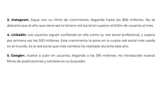 3. Instagram. Sigue con su ritmo de crecimiento, llegando hasta los 800 millones. No se
descarta que el año que viene sea la tercera red social en superar el billón de usuarios al mes.
4. Linkedin. Los usuarios siguen confiando en ella como su red social profesional, y supera
por primera vez los 500 millones. Este crecimiento la pone en la cuarta red social más usada
en el mundo. Es la red social que más cambios ha realizado durante este año.
5. Google+. Vuelve a subir en usuarios, llegando a los 395 millones. Ha introducido nuevos
filtros de publicaciones y cambios en su buscador.
 