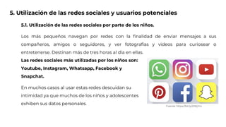 5. Utilización de las redes sociales y usuarios potenciales
5.1. Utilización de las redes sociales por parte de los niños.
Los más pequeños navegan por redes con la finalidad de enviar mensajes a sus
compañeros, amigos o seguidores, y ver fotografías y videos para curiosear o
entretenerse. Destinan más de tres horas al día en ellas.
Las redes sociales más utilizadas por los niños son:
Youtube, Instagram, Whatsapp, Facebook y
Snapchat.
En muchos casos al usar estas redes descuidan su
intimidad ya que muchos de los niños y adolescentes
exhiben sus datos personales. Fuente: https://bit.ly/2IWjYro
 