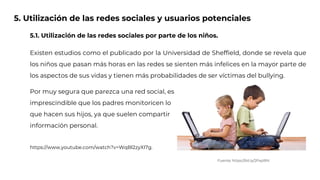 5. Utilización de las redes sociales y usuarios potenciales
5.1. Utilización de las redes sociales por parte de los niños.
Existen estudios como el publicado por la Universidad de Sheffield, donde se revela que
los niños que pasan más horas en las redes se sienten más infelices en la mayor parte de
los aspectos de sus vidas y tienen más probabilidades de ser víctimas del bullying.
Por muy segura que parezca una red social, es
imprescindible que los padres monitoricen lo
que hacen sus hijos, ya que suelen compartir
información personal.
https://www.youtube.com/watch?v=WqBl2zyXI7g.
Fuente: https://bit.ly/2PxpRht
 