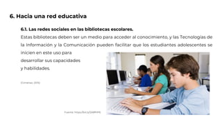 6. Hacia una red educativa
6.1. Las redes sociales en las bibliotecas escolares.
Estas bibliotecas deben ser un medio para acceder al conocimiento, y las Tecnologías de
la Información y la Comunicación pueden facilitar que los estudiantes adolescentes se
inicien en este uso para
desarrollar sus capacidades
y habilidades.
(Giménez, 2015)
Fuente: https://bit.ly/2A8fHP6
 