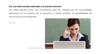 6.2. Las redes sociales aplicadas a la práctica docente.
Las redes sociales como una herramienta para ser utilizada por las comunidades
educativas en la práctica de la docencia y donde analizan las posibilidades de
comunicación que presentan.
(Haro, 2009)
Fuente: https://bit.ly/2Oo1Lcx
 