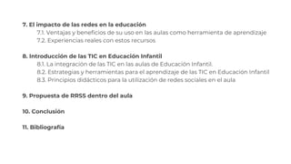 7. El impacto de las redes en la educación
7.1. Ventajas y beneficios de su uso en las aulas como herramienta de aprendizaje
7.2. Experiencias reales con estos recursos
8. Introducción de las TIC en Educación Infantil
8.1. La integración de las TIC en las aulas de Educación Infantil.
8.2. Estrategias y herramientas para el aprendizaje de las TIC en Educación Infantil
8.3. Principios didácticos para la utilización de redes sociales en el aula
9. Propuesta de RRSS dentro del aula
10. Conclusión
11. Bibliografía
 