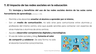 7. El impacto de las redes sociales en la educación
7.1. Ventajas y beneficios del uso de las redes sociales dentro de las aulas como
herramienta de aprendizaje. (Jiménez, R. 2018)
- Permite a los docentes enseñar al alumno a aprender por sí mismo.
- Son un medio de comunicación, no solo sirve para comunicarse entre alumnos y
profesores del mismo centro, sino que puede servirles para contactar con expertos de
otras materias o alumnos de otros centros.
- Ayuda a desarrollar competencias digitales y tecnológicas.
- El uso de redes sociales y blog, fomenta el valor
Fuente: https://bit.ly/2tdXQop
de compartir y colaborar. De esta forma no solo
el docente transmite conocimientos.
 