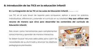 8. Introducción de las TICS en la educación infantil
8.1. La integración de las TIC en las aulas de Educación Infantil. (Vázquez, A. 2009)
Las TIC en el aula sirven de soporte para enriquecer, aplicar o poner en práctica,
individualizar, diferenciar y extender el currículo en su totalidad. Hay que utilizar este
recurso de manera que sirva para desarrollar los contenidos del currículo de
Educación Infantil.
Fuente: https://bit.ly/2yEW9Qj
Nos sirven como herramientas para complementar
conocimientos y aprender de manera interactiva.
Se deben buscar recursos adecuados para cubrir las
necesidades de su alumnado y alcanzar los objetivos
pedagógicos planteados.
 