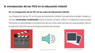 8. Introducción de las TICS en la educación infantil
8.1. La integración de las TIC en las aulas de Educación Infantil.
La integración de las TIC en el aula de Educación infantil nos permite el poder integrar y
utilizar contenidos multimedia como el audio, el texto, vídeos e imágenes y esto puede
fomentar el aprendizaje y compromiso de los niños, este tipo de recursos pueden llamar
la atención del niño durante largos periodos de tiempo.
Fuente: https://bit.ly/2CJ0GFT Fuente: https://bit.ly/2AkOrgb Fuente: https://bit.ly/2R4Pbf8
 