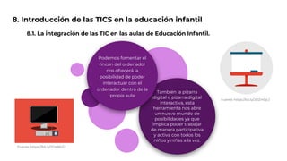 8. Introducción de las TICS en la educación infantil
8.1. La integración de las TIC en las aulas de Educación Infantil.
También la pizarra
digital o pizarra digital
interactiva, esta
herramienta nos abre
un nuevo mundo de
posibilidades ya que
implica poder trabajar
de manera participativa
y activa con todos los
niños y niñas a la vez.
Podemos fomentar el
rincón del ordenador
nos ofrecerá la
posibilidad de poder
interactuar con el
ordenador dentro de la
propia aula
Fuente: https://bit.ly/2OqBKZZ
Fuente: https://bit.ly/2OZmQcJ
 