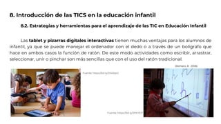 8. Introducción de las TICS en la educación infantil
8.2. Estrategias y herramientas para el aprendizaje de las TIC en Educación Infantil
Las tablet y pizarras digitales interactivas tienen muchas ventajas para los alumnos de
infantil, ya que se puede manejar el ordenador con el dedo o a través de un bolígrafo que
hace en ambos casos la función de ratón. De este modo actividades como escribir, arrastrar,
seleccionar, unir o pinchar son más sencillas que con el uso del ratón tradicional.
Fuente: https://bit.ly/2PKYEI7
Fuente: https://bit.ly/2S45tpO
(Romero, R. 2006)
 