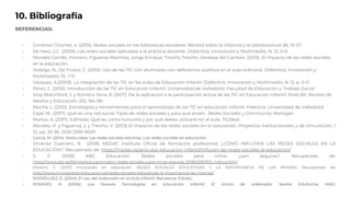 10. Bibliografía
REFERENCIAS:
- Giménez Chornet, V. (2015). Redes sociales en las bibliotecas escolares. Revista sobre la infancia y la adolescencia (8), 15-27.
- De Haro, J.J. (2009). Las redes sociales aplicadas a la práctica docente. Didáctica, Innovación y Multimedia, N. 13, 0-0.
- Morales Carrillo, Homero; Figueroa Martínez, Jorge Enrique; Treviño Treviño, Vanessa del Carmen. (2013). El impacto de las redes sociales
en la educación.
- Hidalgo, N., De Frutos, C. (2010). Uso de las TIC con alumnado con deficiencia auditiva en el aula ordinaria. Didáctica, Innovación y
Multimedia, 19, 1-11.
- Vázquez, A.(2009). La integración de las TIC en las aulas de Educación Infantil. Didáctica, Innovación y Multimedia, N. 13, p. 0-0.
- Pérez, C. (2015). Introducción de las TIC en Educación Infantil. Universidad de Valladolid. Facultad de Educación y Trabajo Social.
- Siraj-Blatchford, J. y Romero Tena, R. (2017). De la aplicación a la participación activa de las TIC en Educación Infantil. Pixel-Bit. Revista de
Medios y Educación, (51), 165-181.
- Mocha, L. (2012). Estrategias y herramientas para el aprendizaje de las TIC en educación infantil. Palencia: Universidad de Valladolid.
- Cajal, M.. (2017). Qué es una red social: Tipos de redes sociales y para qué sirven. Redes Sociales y Community Manager.
- Muñoz, A. (2017). Edmodo: Qué es, cómo funciona y por qué debes utilizarlo en el aula. TICbeat.
- Morales, H. y Figueroa, J. y Treviño, V. (2013) El impacto de las redes sociales en la educación. Proyectos Institucionales y de Vinculación, 1
(1). pp. 32-36. ISSN 2395-9029
- García, M. (2014). Sexta clase: Las redes sociales estrictas. Las redes sociales en educación.
- Jiménez Guerrero, R. (2018) MEDAC Instituto Oficial de formación profesional. ¿CÓMO INFLUYEN LAS REDES SOCIALES EN LA
EDUCACIÓN?. Recuperado de: https://medac.es/articulos-educacion-infantil/influyen-las-redes-sociales-la-educacion/
- S. F. (2018) ABC Educación. Redes sociales para niños: ¿son seguras?. Recuperado de:
https://www.abc.es/familia/educacion/abci-redes-sociales-para-ninos-seguras-201803281350_noticia.html
- Moreno, F. (2017) Innovando en educación. REDES SOCIALES EDUCATIVAS Y LA IMPORTANCIA DE LAS MISMAS. Recuperado de:
http://www.innovandoeneducacion.es/redes-sociales-educativas-la-importancia-las-mismas/
- RODRÍGUEZ, D. (2004): El uso del ordenador en el aula infantil. Barcelona: Edutec.
- ROMERO, R. (2006): Las Nuevas Tecnologías en Educación Infantil. El rincón de ordenador. Sevilla: Eduforma. MAD.
 