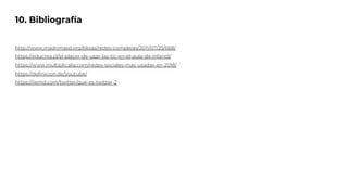 10. Bibliografía
http://www.madrimasd.org/blogs/redes-complejas/2011/07/25/668/
https://educrea.cl/el-placer-de-usar-las-tic-en-el-aula-de-infantil/
https://www.multiplicalia.com/redes-sociales-mas-usadas-en-2018/
https://definicion.de/youtube/
https://iiemd.com/twitter/que-es-twitter-2
 
