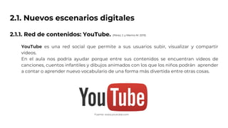 2.1. Nuevos escenarios digitales
2.1.1. Red de contenidos: YouTube.
YouTube es una red social que permite a sus usuarios subir, visualizar y compartir
vídeos.
En el aula nos podría ayudar porque entre sus contenidos se encuentran videos de
canciones, cuentos infantiles y dibujos animados con los que los niños podrán aprender
a contar o aprender nuevo vocabulario de una forma más divertida entre otras cosas.
Fuente: www.youtube.com
(Pérez, J. y Merino M. 2013)
 