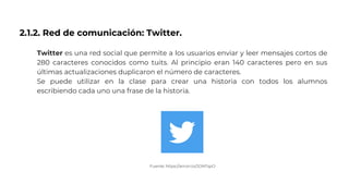 2.1.2. Red de comunicación: Twitter.
Twitter es una red social que permite a los usuarios enviar y leer mensajes cortos de
280 caracteres conocidos como tuits. Al principio eran 140 caracteres pero en sus
últimas actualizaciones duplicaron el número de caracteres.
Se puede utilizar en la clase para crear una historia con todos los alumnos
escribiendo cada uno una frase de la historia.
Fuente: https://amzn.to/2ONTspO
 