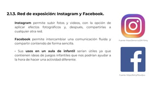 2.1.3. Red de exposición: Instagram y Facebook.
Instagram permite subir fotos y videos, con la opción de
aplicar efectos fotográficos y, después, compartirlas a
cualquier otra red.
Facebook permite intercambiar una comunicación fluida y
compartir contenido de forma sencilla.
· Sus usos en un aula de infantil serían útiles ya que
contienen ideas de juegos infantiles que nos podrían ayudar a
la hora de hacer una actividad diferente.
Fuente: https://amzn.to/2PrTXmy
Fuente: https://bit.ly/1DuvQvu
 