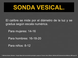 1. Martínez Dubois, Salvador. Cirugía. Bases del conocimiento quirúrgico y apoyo en Trauma. 5ta ed. México: McGraw-Hill Interamericana Editores; 2005. pgs. 80
El calíbre se mide por el diámetro de la luz y se
gradua según escala numérica.
Para mujeres: 14-16
Para hombres: 16-18-20
Para niños: 8-12
 