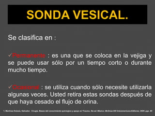 1. Martínez Dubois, Salvador. Cirugía. Bases del conocimiento quirúrgico y apoyo en Trauma. 5ta ed. México: McGraw-Hill Interamericana Editores; 2005. pgs. 80
Se clasifica en :
✓Permanente : es una que se coloca en la vejiga y
se puede usar sólo por un tiempo corto o durante
mucho tiempo.
✓Ocasional : se utiliza cuando sólo necesite utilizarla
algunas veces. Usted retira estas sondas después de
que haya cesado el flujo de orina.
 