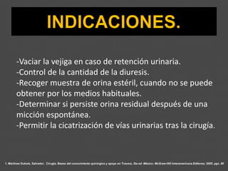 1. Martínez Dubois, Salvador. Cirugía. Bases del conocimiento quirúrgico y apoyo en Trauma. 5ta ed. México: McGraw-Hill Interamericana Editores; 2005. pgs. 80
-Vaciar la vejiga en caso de retención urinaria.
-Control de la cantidad de la diuresis.
-Recoger muestra de orina estéril, cuando no se puede
obtener por los medios habituales.
-Determinar si persiste orina residual después de una
micción espontánea.
-Permitir la cicatrización de vías urinarias tras la cirugía.
 