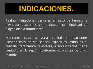 1. Martínez Dubois, Salvador. Cirugía. Bases del conocimiento quirúrgico y apoyo en Trauma. 5ta ed. México: McGraw-Hill Interamericana Editores; 2005. pgs. 80
Realizar irrigaciones vesicales en caso de hematuria
(lavados), o administrar medicación con finalidad de
diagnóstico o tratamiento.
Mantener seca la zona genital en pacientes
incontinentes en situaciones especiales, como es el
caso del tratamiento de escaras, úlceras o dermatitis de
contacto en la región genitourinaria o sacra de difícil
manejo.
 