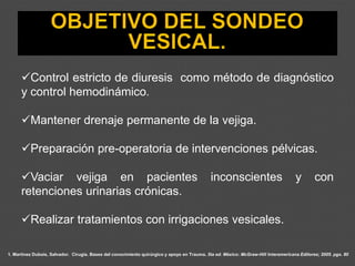 1. Martínez Dubois, Salvador. Cirugía. Bases del conocimiento quirúrgico y apoyo en Trauma. 5ta ed. México: McGraw-Hill Interamericana Editores; 2005. pgs. 80
✓Control estricto de diuresis como método de diagnóstico
y control hemodinámico.
✓Mantener drenaje permanente de la vejiga.
✓Preparación pre-operatoria de intervenciones pélvicas.
✓Vaciar vejiga en pacientes inconscientes y con
retenciones urinarias crónicas.
✓Realizar tratamientos con irrigaciones vesicales.
 