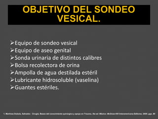 1. Martínez Dubois, Salvador. Cirugía. Bases del conocimiento quirúrgico y apoyo en Trauma. 5ta ed. México: McGraw-Hill Interamericana Editores; 2005. pgs. 80
➢Equipo de sondeo vesical
➢Equipo de aseo genital
➢Sonda urinaria de distintos calibres
➢Bolsa recolectora de orina
➢Ampolla de agua destilada estéril
➢Lubricante hidrosoluble (vaselina)
➢Guantes estériles.
 