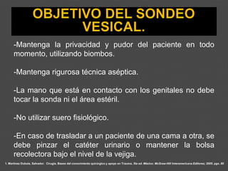 1. Martínez Dubois, Salvador. Cirugía. Bases del conocimiento quirúrgico y apoyo en Trauma. 5ta ed. México: McGraw-Hill Interamericana Editores; 2005. pgs. 80
-Mantenga la privacidad y pudor del paciente en todo
momento, utilizando biombos.
-Mantenga rigurosa técnica aséptica.
-La mano que está en contacto con los genitales no debe
tocar la sonda ni el área estéril.
-No utilizar suero fisiológico.
-En caso de trasladar a un paciente de una cama a otra, se
debe pinzar el catéter urinario o mantener la bolsa
recolectora bajo el nivel de la vejiga.
 