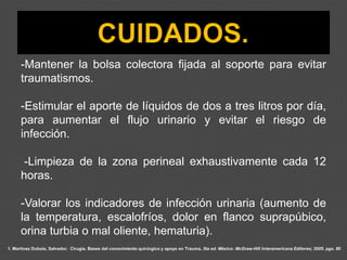 1. Martínez Dubois, Salvador. Cirugía. Bases del conocimiento quirúrgico y apoyo en Trauma. 5ta ed. México: McGraw-Hill Interamericana Editores; 2005. pgs. 80
-Mantener la bolsa colectora fijada al soporte para evitar
traumatismos.
-Estimular el aporte de líquidos de dos a tres litros por día,
para aumentar el flujo urinario y evitar el riesgo de
infección.
-Limpieza de la zona perineal exhaustivamente cada 12
horas.
-Valorar los indicadores de infección urinaria (aumento de
la temperatura, escalofríos, dolor en flanco suprapúbico,
orina turbia o mal oliente, hematuria).
 