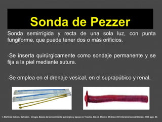 1. Martínez Dubois, Salvador. Cirugía. Bases del conocimiento quirúrgico y apoyo en Trauma. 5ta ed. México: McGraw-Hill Interamericana Editores; 2005. pgs. 80.
Sonda semirrígida y recta de una sola luz, con punta
fungiforme, que puede tener dos o más orificios.
-Se inserta quirúrgicamente como sondaje permanente y se
fija a la piel mediante sutura.
-Se emplea en el drenaje vesical, en el suprapúbico y renal.
 